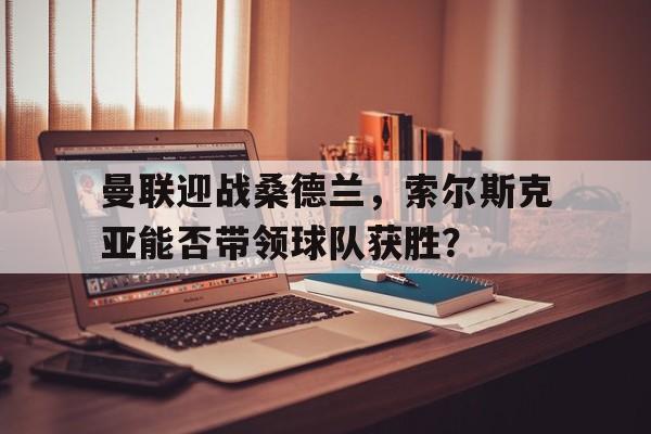 曼联迎战桑德兰，索尔斯克亚能否带领球队获胜？